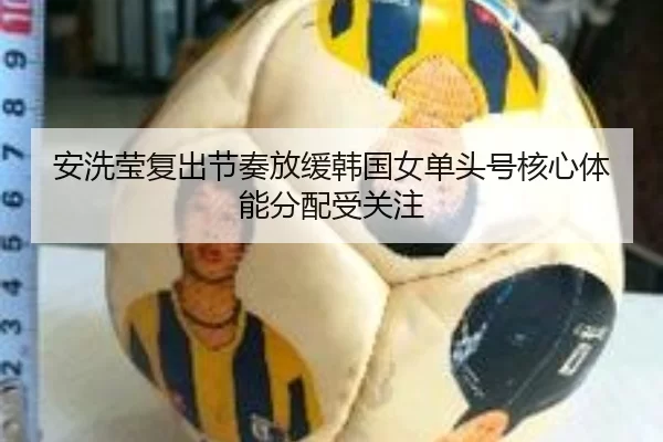 安洗莹复出节奏放缓韩国女单头号核心体能分配受关注